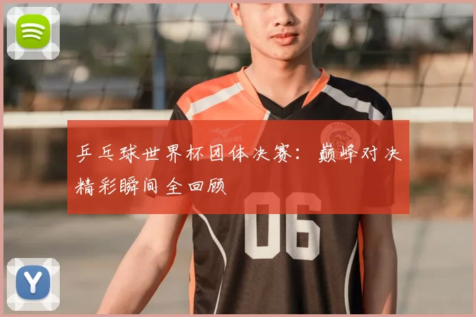 乒乓球世界杯团体决赛:巅峰对决精彩瞬间全回顾