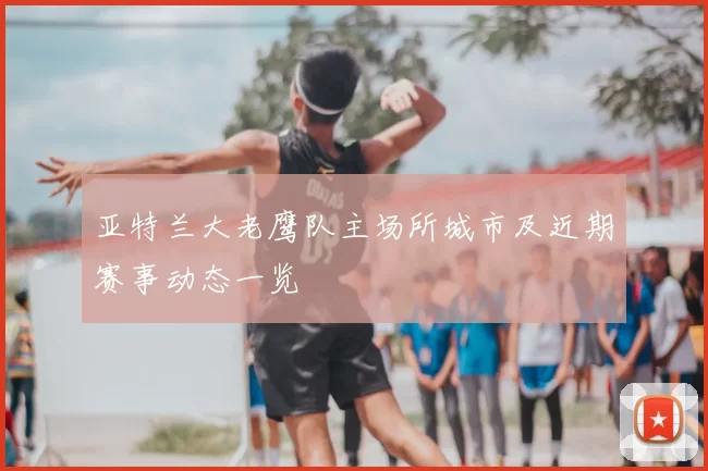 亚特兰大老鹰队主场所城市及近期赛事动态一览