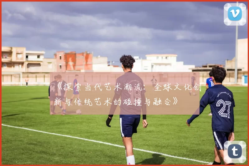 《探索当代艺术潮流：全球文化创新与传统艺术的碰撞与融合》