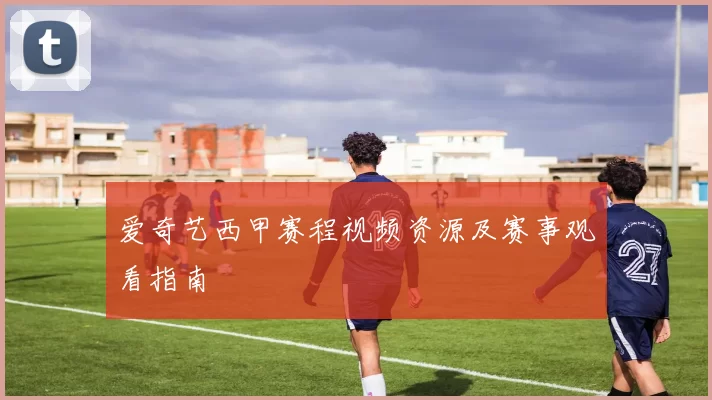 爱奇艺西甲赛程视频资源及赛事观看指南