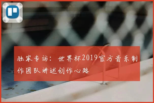 独家专访：世界杯2019官方音乐制作团队讲述创作心路