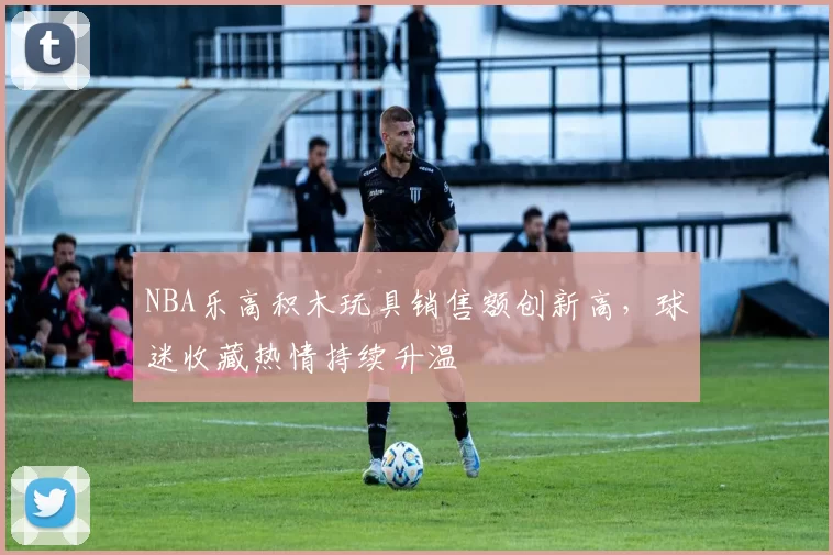 NBA乐高积木玩具销售额创新高，球迷收藏热情持续升温