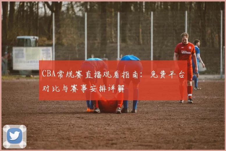CBA常规赛直播观看指南：免费平台对比与赛事安排详解