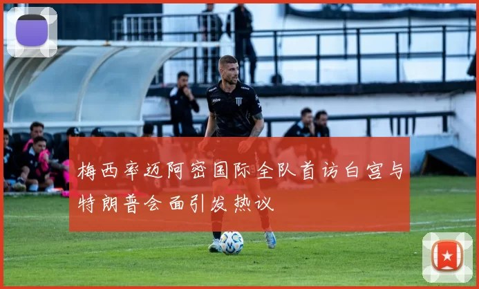 梅西率迈阿密国际全队首访白宫与特朗普会面引发热议