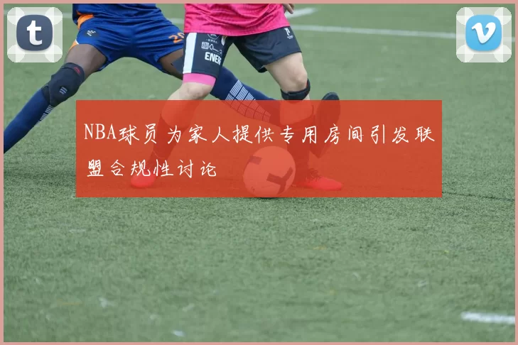 NBA球员为家人提供专用房间引发联盟合规性讨论