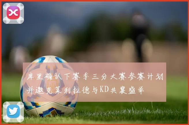 库里确认下赛季三分大赛参赛计划并邀克莱利拉德与KD共襄盛举