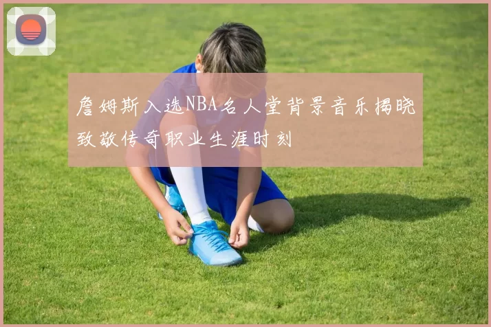 詹姆斯入选NBA名人堂背景音乐揭晓致敬传奇职业生涯时刻