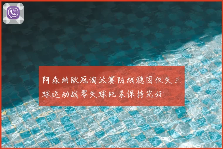 阿森纳欧冠淘汰赛防线稳固仅失三球运动战零失球纪录保持完好
