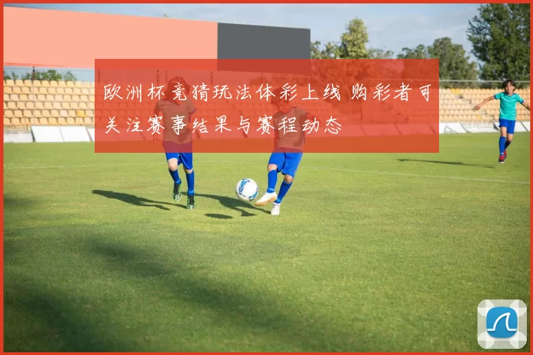 欧洲杯竞猜玩法体彩上线 购彩者可关注赛事结果与赛程动态