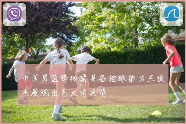 中国男篮锋线需具备控球能力王俊杰展现出色大将风范