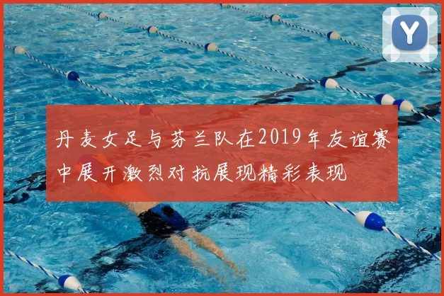 丹麦女足与芬兰队在2019年友谊赛中展开激烈对抗展现精彩表现