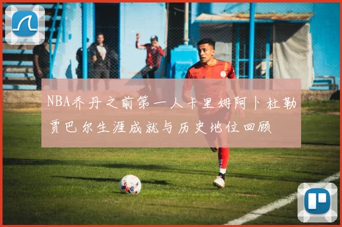NBA乔丹之前第一人卡里姆阿卜杜勒贾巴尔生涯成就与历史地位回顾