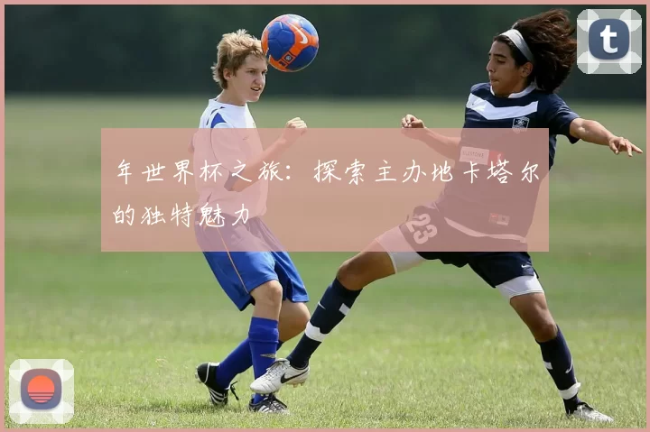 年世界杯之旅:探索主办地卡塔尔的独特魅力