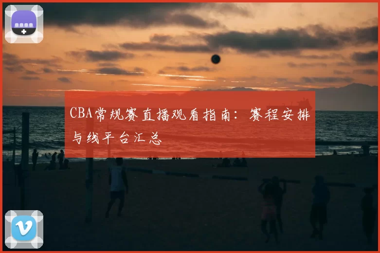 CBA常规赛直播观看指南：赛程安排与线平台汇总