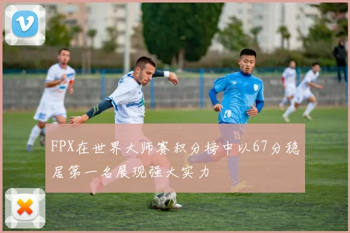 FPX在世界大师赛积分榜中以67分稳居第一名展现强大实力