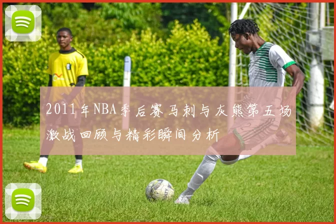2011年NBA季后赛马刺与灰熊第五场激战回顾与精彩瞬间分析