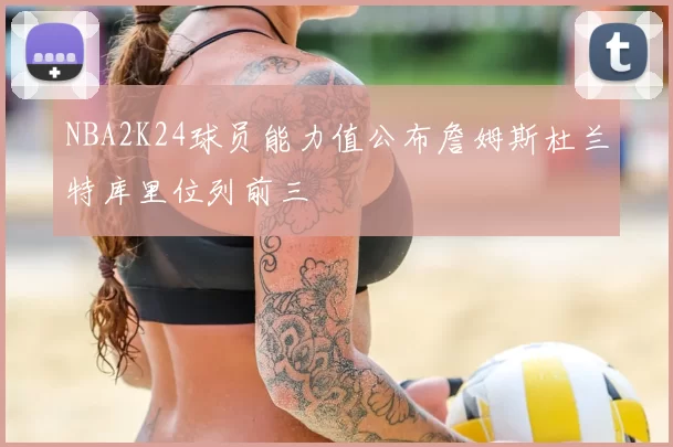 NBA2K24球员能力值公布詹姆斯杜兰特库里位列前三