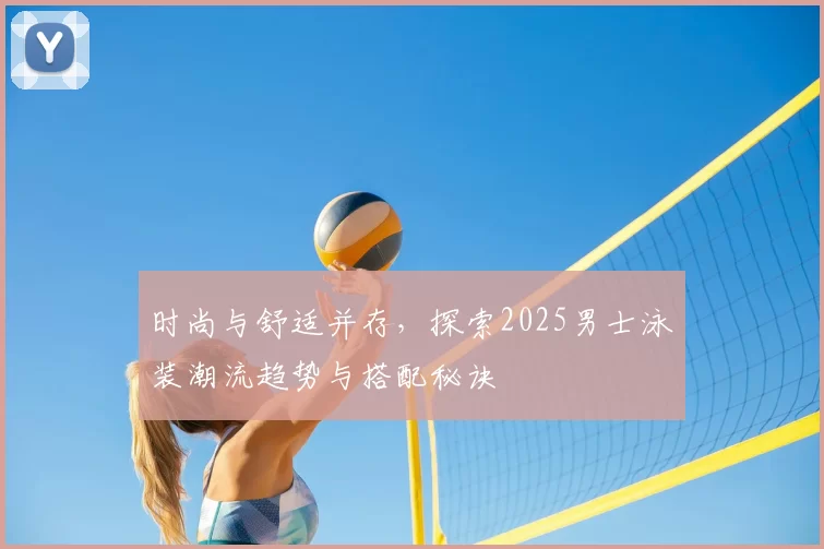 时尚与舒适并存，探索2025男士泳装潮流趋势与搭配秘诀