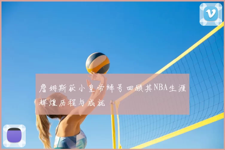 詹姆斯获小皇帝绰号回顾其NBA生涯辉煌历程与成就