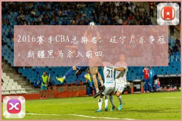2016赛季CBA总排名：辽宁广东争冠，新疆黑马杀入前四