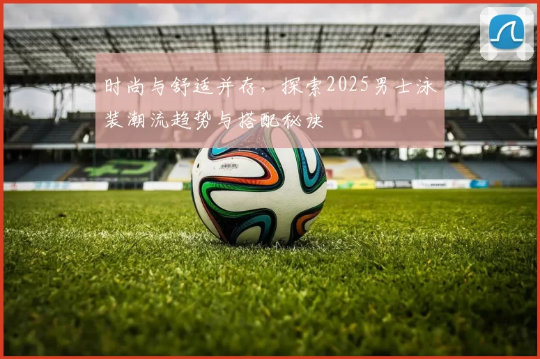 时尚与舒适并存，探索2025男士泳装潮流趋势与搭配秘诀