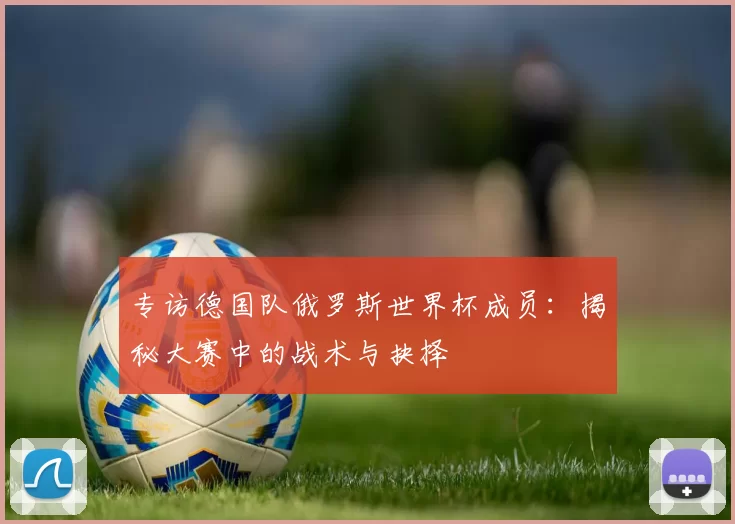专访德国队俄罗斯世界杯成员:揭秘大赛中的战术与抉择