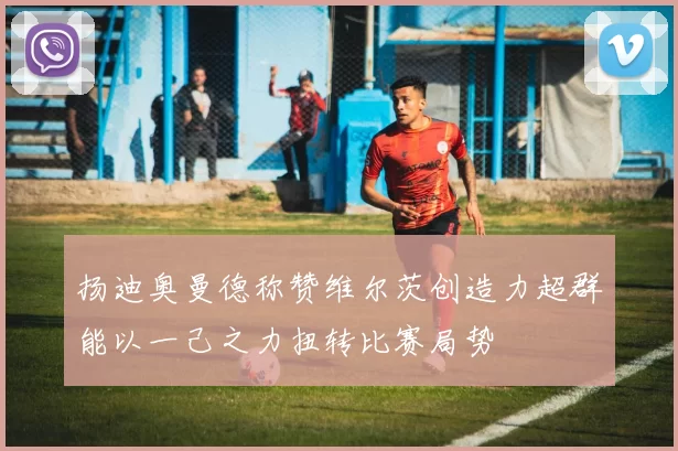扬迪奥曼德称赞维尔茨创造力超群能以一己之力扭转比赛局势