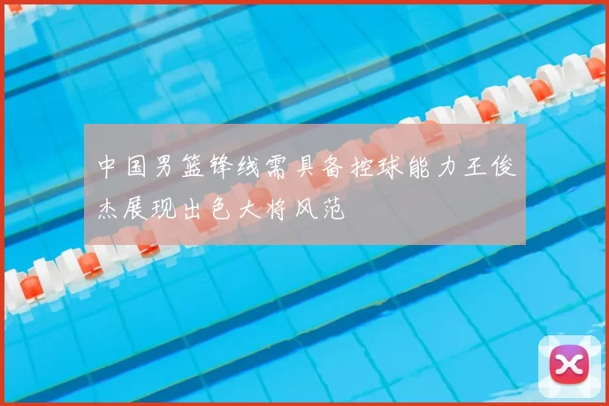中国男篮锋线需具备控球能力王俊杰展现出色大将风范