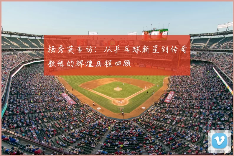 杨秀英专访：从乒乓球新星到传奇教练的辉煌历程回顾