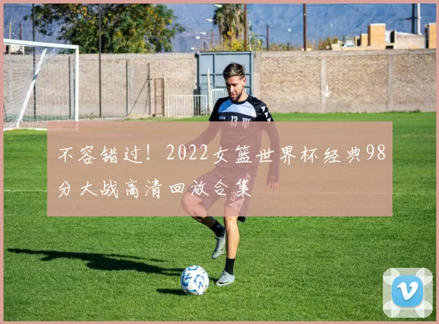 不容错过！2022女篮世界杯经典98分大战高清回放合集