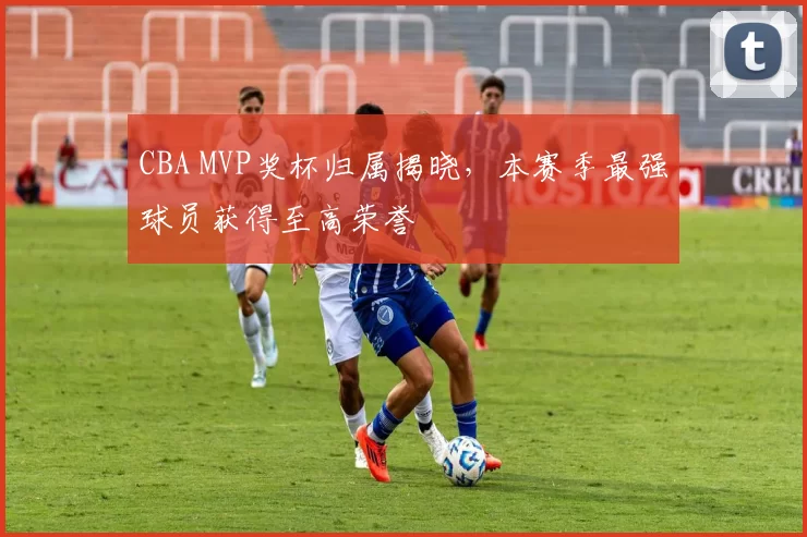 CBA MVP奖杯归属揭晓，本赛季最强球员获得至高荣誉