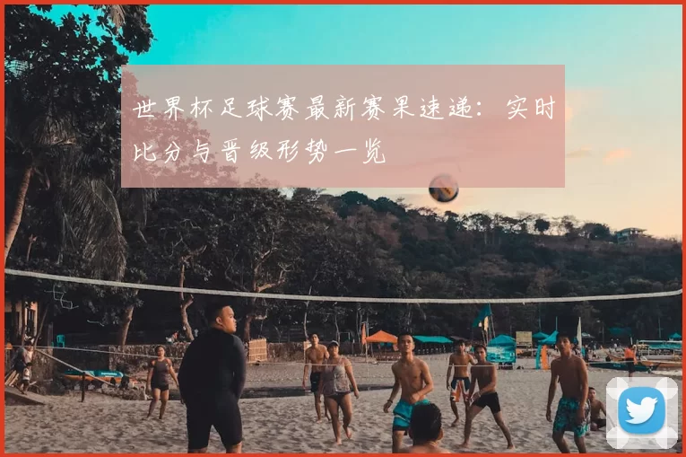 世界杯足球赛最新赛果速递:实时比分与晋级形势一览