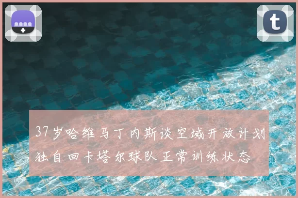 37岁哈维马丁内斯谈空域开放计划独自回卡塔尔球队正常训练状态