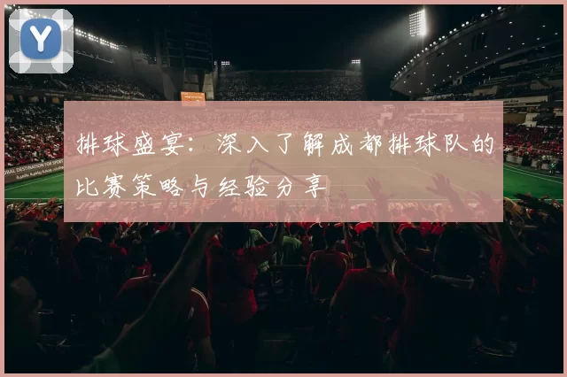排球盛宴:深入了解成都排球队的比赛策略与经验分享