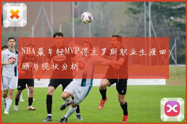 NBA最年轻MVP得主罗斯职业生涯回顾与现状分析