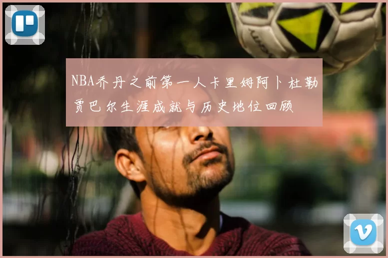 NBA乔丹之前第一人卡里姆阿卜杜勒贾巴尔生涯成就与历史地位回顾