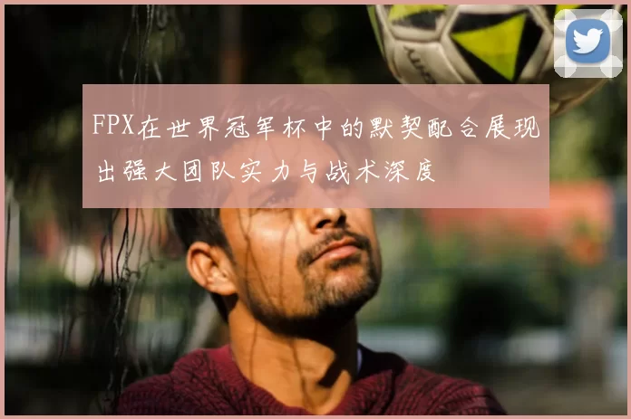FPX在世界冠军杯中的默契配合展现出强大团队实力与战术深度