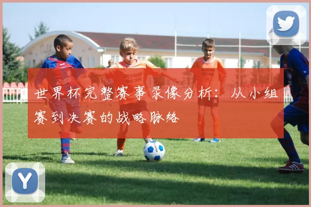 世界杯完整赛事录像分析:从小组赛到决赛的战略脉络