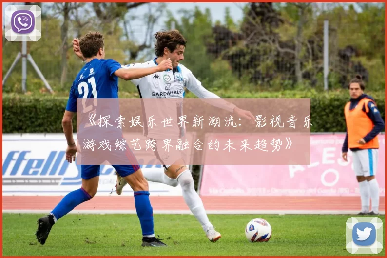 《探索娱乐世界新潮流：影视音乐游戏综艺跨界融合的未来趋势》