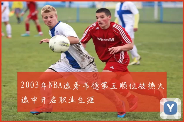 2003年NBA选秀韦德第五顺位被热火选中开启职业生涯