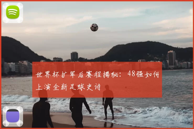 世界杯扩军后赛程揭秘:48强如何上演全新足球史诗