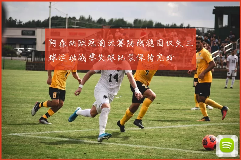 阿森纳欧冠淘汰赛防线稳固仅失三球运动战零失球纪录保持完好
