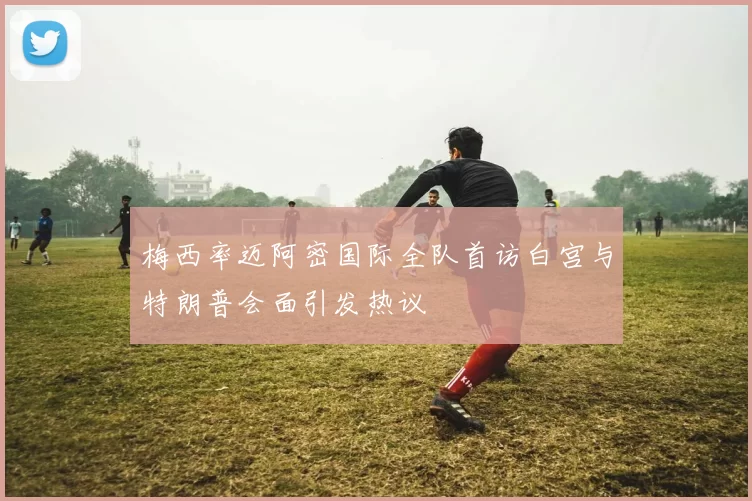 梅西率迈阿密国际全队首访白宫与特朗普会面引发热议