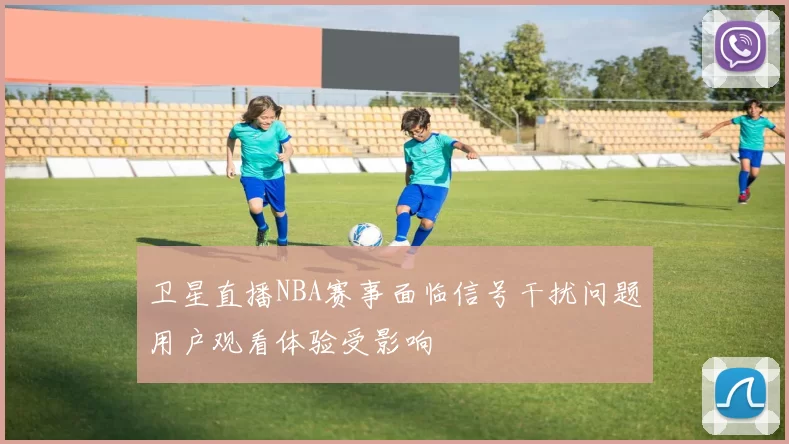 卫星直播NBA赛事面临信号干扰问题用户观看体验受影响